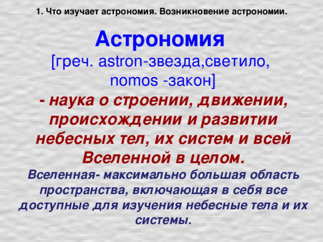 1. Что изучает астрономия. Возникновение астрономии.   Астрономия   [греч. astron-звезда,светило,  nomos -закон]  - наука о строении, движении, происхождении и развитии небесных тел, их систем и всей Вселенной в целом.  Вселенная- максимально большая область пространства, включающая в себя все доступные для изучения небесные тела и их системы.