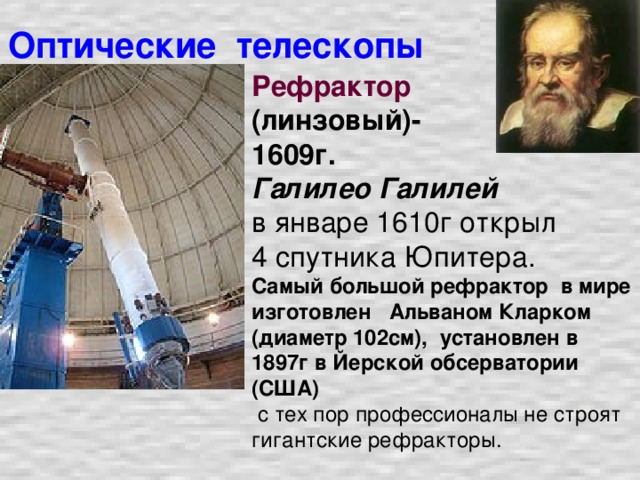 Оптические телескопы Рефрактор  (линзовый)- 1609г. Галилео Галилей  в январе 1610г открыл 4 спутника Юпитера.  Самый большой рефрактор в мире изготовлен Альваном Кларком (диаметр 102см), установлен в 1897г в Йерской обсерватории (США)  с тех пор профессионалы не строят гигантские рефракторы.