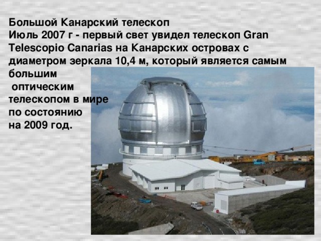 Большой Канарский телескоп  Июль 2007 г - первый свет увидел телескоп Gran Telescopio Canarias на Канарских островах с диаметром зеркала 10,4 м, который является самым большим  оптическим  телескопом в мире  по состоянию  на 2009 год.