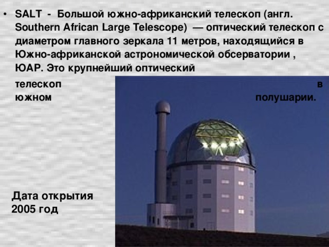 SALT - Большой южно-африканский телескоп (англ. Southern African Large Telescope ) — оптический телескоп с диаметром главного зеркала 11 метров, находящийся в Южно-африканской астрономической обсерватории , ЮАР. Это крупнейший оптический