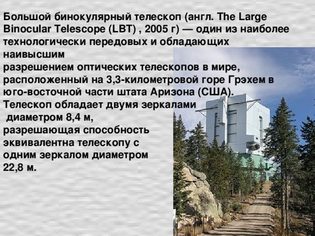 Большой бинокулярный телескоп (англ. The Large Binocular Telescope (LBT) , 2005 г) — один из наиболее технологически передовых и обладающих наивысшим  разрешением оптических телескопов в мире, расположенный на 3,3-километровой горе Грэхем в юго-восточной части штата Аризона (США).  Телескоп обладает двумя зеркалами  диаметром 8,4 м,  разрешающая способность  эквивалентна телескопу с  одним зеркалом диаметром  22,8 м.