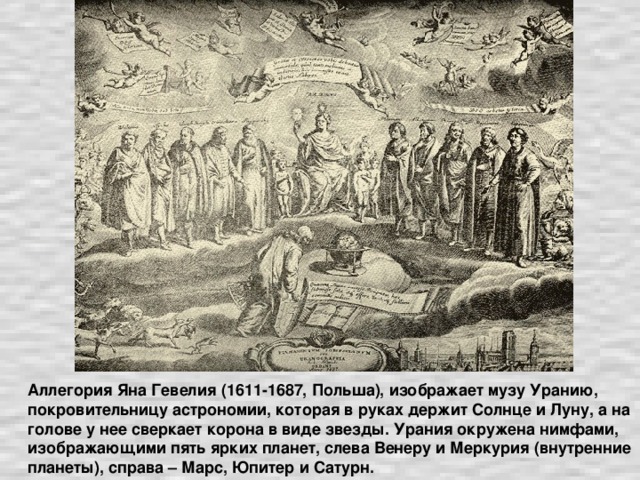 Аллегория Яна Гевелия (1611-1687, Польша), изображает музу Уранию, покровительницу астрономии, которая в руках держит Солнце и Луну, а на голове у нее сверкает корона в виде звезды. Урания окружена нимфами, изображающими пять ярких планет, слева Венеру и Меркурия (внутренние планеты), справа – Марс, Юпитер и Сатурн.