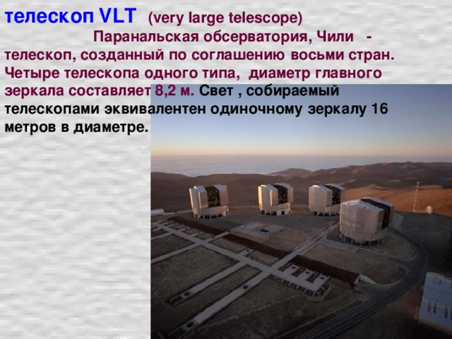 телескоп  VL Т  (very large telescope)  Паранальская обсерватория, Чили - телескоп, созданный по соглашению восьми стран. Четыре телескопа одного типа, диаметр главного зеркала составляет 8,2 м. Свет , собираемый телескопами эквивалентен одиночному зеркалу 16 метров в диаметре.