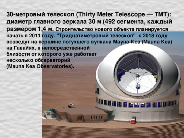30-метровый телескоп (Thirty Meter Telescope — TMT): диаметр главного зеркала 30 м (492 сегмента, каждый размером 1,4 м.  Строительство нового объекта планируется начать в 2011 году. 