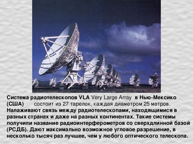 Система радиотелескопов VLA Very Large Array в Нью-Мексико (США) состоит из 27 тарелок, каждая диаметром 25 метров. Налаживают связь между радиотелескопами, находящимися в разных странах и даже на разных континентах. Такие системы получили название радиоинтерферометров со сверхдлинной базой (РСДБ). Дают максимально возможное угловое разрешение, в несколько тысяч раз лучшее, чем у любого оптического телескопа.