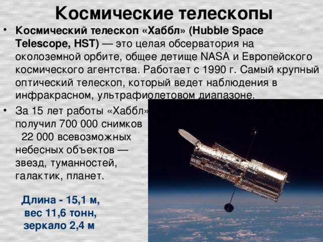 Космические телескопы Космический телескоп «Хаббл» (Hubble Space Telescope, HST) — это целая обсерватория на околоземной орбите, общее детище NASA и Европейского космического агентства. Работает с 1990 г. Самый крупный оптический телескоп, который ведет наблюдения в инфракрасном, ультрафиолетовом диапазоне. За 15 лет работы «Хаббл» получил 700 000 снимков 22 000 всевозможных небесных объектов — звезд, туманностей, галактик, планет. Длина - 15,1 м, вес 11,6 тонн, зеркало 2,4 м