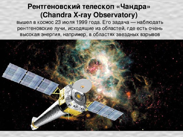 Рентгеновский телескоп «Чандра»  (Chandra X-ray Observatory)   вышел в космос 23 июля 1999 года. Его задача — наблюдать рентгеновские лучи, исходящие из областей, где есть очень высокая энергия, например, в областях звездных взрывов