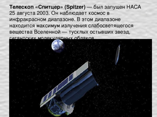 Телескоп «Спитцер» (Spitzer) — был запущен НАСА 25 августа 2003. Он наблюдает космос в инфракрасном диапазоне. В этом диапазоне находится максимум излучения слабосветящегося вещества Вселенной — тусклых остывших звезд, гигантских молекулярных облаков.