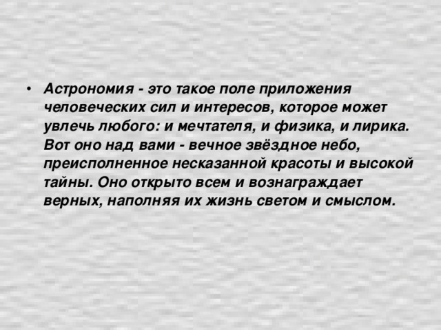 Астрономия - это такое поле приложения человеческих сил и интересов, которое может увлечь любого: и мечтателя, и физика, и лирика. Вот оно над вами - вечное звёздное небо, преисполненное несказанной красоты и высокой тайны. Оно открыто всем и вознаграждает верных, наполняя их жизнь светом и смыслом.