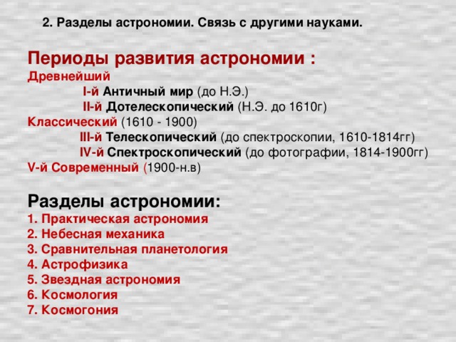 Периоды развития астрономии : Древнейший  I-й Античный мир (до Н.Э.)  II-й  Дотелескопический (Н.Э. до 1610г) Классический  (1610 - 1900)  III-й  Телескопический (до спектроскопии, 1610-1814гг)  IV-й  Спектроскопический (до фотографии, 1814-1900гг) V-й  Современный ( 1900-н.в) Разделы астрономии: 1. Практическая астрономия 2. Небесная механика 3. Сравнительная планетология 4. Астрофизика 5. Звездная астрономия 6. Космология 7. Космогония  2. Разделы астрономии. Связь с другими науками.