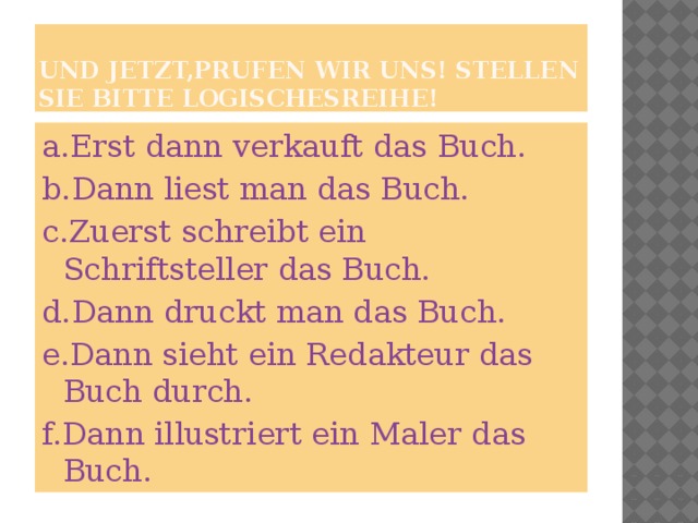 Und jetzt,prufen wir uns! Stellen sie bitte Logischesreihe! a.Erst dann verkauft das Buch. b.Dann liest man das Buch. c.Zuerst schreibt ein Schriftsteller das Buch. d.Dann druckt man das Buch. e.Dann sieht ein Redakteur das Buch durch. f.Dann illustriert ein Maler das Buch.