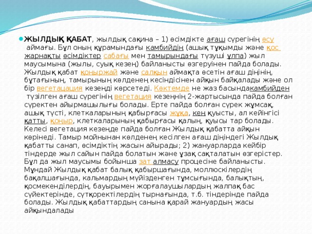 ЖЫЛДЫҚ ҚАБАТ , жылдық сақина – 1) өсімдікте  ағаш  сүрегінің  өсу  аймағы. Бұл оның құрамындағы  камбийдің  (ашық тұқымды және  қос  жарнақты   өсімдіктер   сабағы  мен  тамырындағы  түзуші  ұлпа ) жыл маусымына (жылы, суық кезең) байланысты өзгеруінен пайда болады. Жылдық қабат  қоңыржай  және  салқын  аймақта өсетін ағаш діңінің, бұтағының, тамырының көлденең кесіндісінен айқын байқалады және ол бір  вегетацация  кезеңді көрсетеді.  Көктемде  не жаз басында камбийден  түзілген ағаш сүрегінің  вегетация  кезеңнің 2-жартысында пайда болған сүректен айырмашылығы болады. Ерте пайда болған сүрек жұмсақ, ашық түсті, клеткаларының қабырғасы  жұқа ,  кең  қуысты, ал кейінгісі  қатты ,  қоңыр , клеткаларының қабырғасы қалың, қуысы тар болады. Келесі вегетация кезеңде пайда болған Жылдық қабатта айқын көрінеді. Тамыр мойнынан көлденең кесілген ағаш діңіндегі Жылдық қабатты санап, өсімдіктің жасын айырады; 2) жануарларда кейбір тіндерде жыл сайын пайда болатын және ұзақ сақталатын өзгерістер. Бұл да жыл маусымы бойынша  зат  алмасу