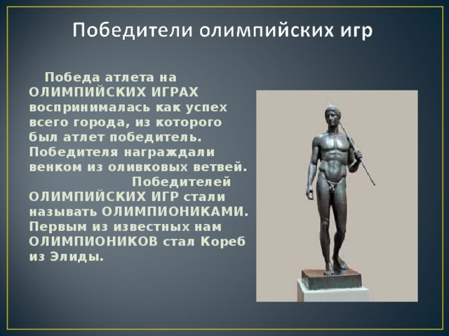 Победа атлета на ОЛИМПИЙСКИХ ИГРАХ воспринималась как успех всего города, из которого был атлет победитель. Победителя награждали венком из оливковых ветвей. Победителей ОЛИМПИЙСКИХ ИГР стали называть ОЛИМПИОНИКАМИ. Первым из известных нам ОЛИМПИОНИКОВ стал Кореб из Элиды.