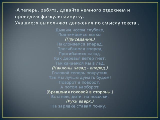 Дышим носом глубоко, Поднимаемся легко. (Приседания.) Наклоняемся вперед, Прогибаемся вперед, Прогибаемся назад. Как деревья ветер гнет, Так качаемся мы в лад. (Наклоны назад - вперед.) Головой теперь покрутим. Так мы лучше думать будем! Поворот и поворот, А потом наоборот. (Вращения головой в стороны.) Встанем, дети, на носочки. (Руки вверх.) На зарядке ставим точку.