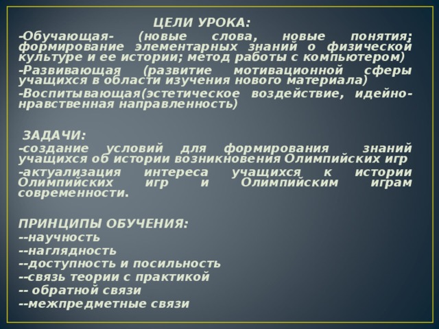 ЦЕЛИ УРОКА: -Обучающая- (новые слова, новые понятия; формирование элементарных знаний о физической культуре и ее истории; метод работы с компьютером) -Развивающая (развитие мотивационной сферы учащихся в области изучения нового материала) -Воспитывающая(эстетическое воздействие, идейно-нравственная направленность)   ЗАДАЧИ: -создание условий для формирования знаний учащихся об истории возникновения Олимпийских игр -актуализация интереса учащихся к истории Олимпийских игр и Олимпийским играм современности.  ПРИНЦИПЫ ОБУЧЕНИЯ: --научность --наглядность --доступность и посильность --связь теории с практикой -- обратной связи --межпредметные связи