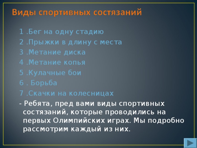 1 .Бег на одну стадию 2 .Прыжки в длину с места 3 .Метание диска 4 .Метание копья 5 .Кулачные бои 6 . Борьба 7 .Скачки на колесницах - Ребята, пред вами виды спортивных состязаний, которые проводились на первых Олимпийских играх. Мы подробно рассмотрим каждый из них.