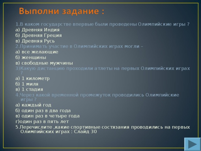 1.В каком государстве впервые были проведены Олимпийские игры ? а ) Древняя Индия б) Древняя Греция в) Древняя Русь 2.Принимать участие в Олимпийских играх могли – а) все желающие б) женщины в) свободные мужчины 3)Какую дистанцию проходили атлеты на первых Олимпийских играх ? а) 1 километр б) 1 миля в) 1 стадия 4.Через какой временной промежуток проводились Олимпийские игры ? а) каждый год б) один раз в два года в) один раз в четыре года г)один раз в пять лет 5.Перечислите ,какие спортивные состязания проводились на первых Олимпийских играх : Слайд 30