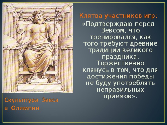 Клятва участников игр: «Подтверждаю перед Зевсом, что тренировался, как того требуют древние традиции великого праздника. Торжественно клянусь в том, что для достижения победы не буду употреблять неправильных приемов».