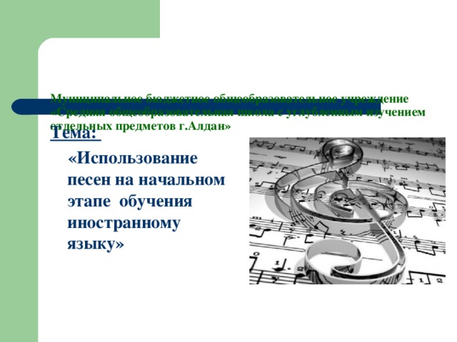 Муниципальное бюджетное общеобразовательное учреждение  «Средняя общеобразовательная школа с углубленным изучением отдельных предметов г.Алдан»   Тема:  «Использование песен на начальном этапе обучения иностранному языку»  