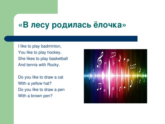 «В лесу родилась ёлочка»   I like to play badminton, You like to play hockey, She likes to play basketball And tennis with Rocky.   Do you like to draw a cat With a yellow hat? Do you like to draw a pen With a brown pen?  