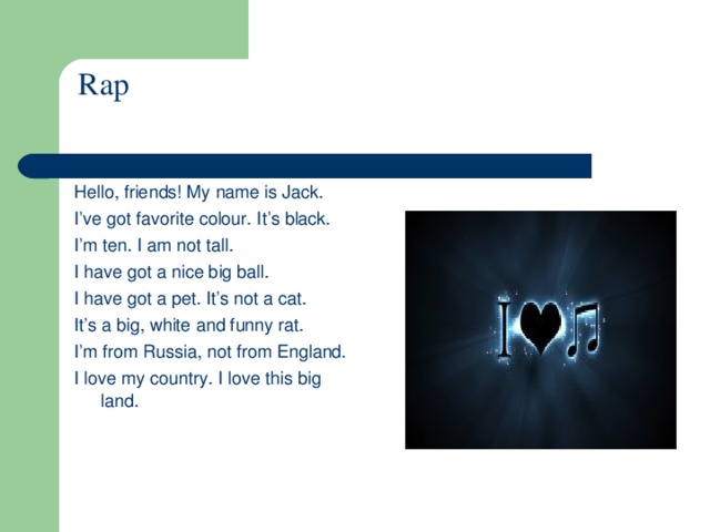 Rap Hello, friends! My name is Jack. I’ve got favorite colour. It’s black. I’m ten. I am not tall. I have got a nice big ball. I have got a pet. It’s not a cat. It’s a big, white and funny rat. I’m from Russia, not from England. I love my country. I love this big land.    