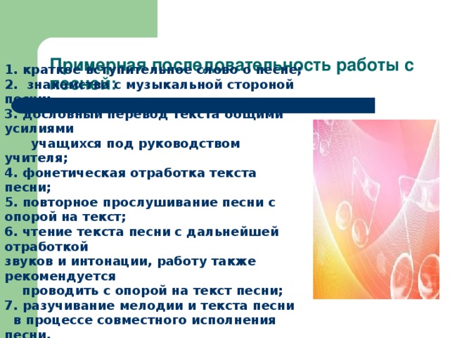 Примерная последовательность работы с песней:   1. краткое вступительное слово о песне; 2. знакомство с музыкальной стороной песни; 3. дословный перевод текста общими усилиями  учащихся под руководством учителя;  4. фонетическая отработка текста песни; 5. повторное прослушивание песни с опорой на текст;  6. чтение текста песни с дальнейшей отработкой звуков и интонации, работу также рекомендуется  проводить с опорой на текст песни;  7. разучивание мелодии и текста песни  в процессе совместного исполнения песни.