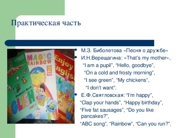 Практическая часть   М.З. Биболетова «Песня о дружбе» И . Н . Верещагина : «That’s my mother»,  “ I am a pupil”, “Hello, goodbye”,  “ On a cold and frosty morning”,  “ I see green”, “My chickens”,  “ I don’t want”. Е . Ф . Святловская : “I’m happy”,  “ Clap your hands”, “Happy birthday”,  “ Five fat sausages”, “Do you like pancakes?”,  “ ABC song”, “Rainbow”, “Can you run?”.