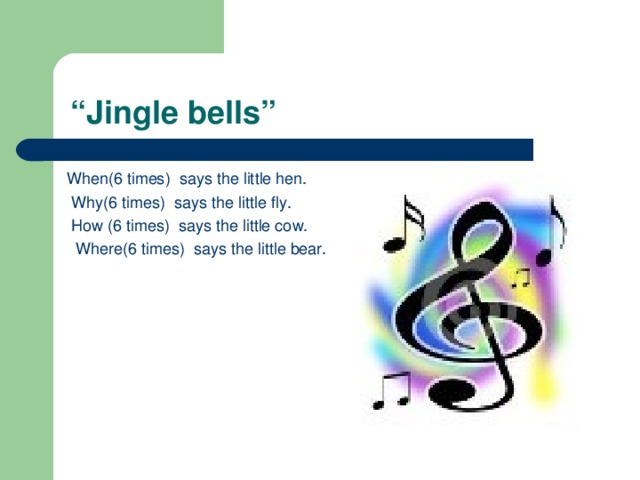 “ Jingle bells” When(6 times) says the little hen.  Why(6 times) says the little fly.  How (6 times) says the little cow.  Where(6 times) says the little bear.