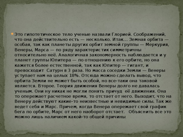 Это гипотетическое тело ученые назвали Глорией. Соображений, что она действительно есть — несколько. Итак… Земная орбита — особая, так как планеты других орбит земной группы — Меркурия, Венеры, Марса — по ряду характеристик симметричны относительно неё. Аналогичная закономерность наблюдается и у планет группы Юпитера — по отношению к его орбите, но она кажется более естественной, так как Юпитер — гигант, и превосходит  Сатурн в 3 раза. Но масса соседки Земли — Венеры уступает нам на целых 18%. Отсюда можно сделать вывод, что орбита Земли не может быть особой, но все-таки она таковой является. Второе. Теория движения Венеры долго не давалась ученым. Они ну никак не могли понять причуд  её движения. Она то опережает расчетное время, то отстает от него. Выходит, что на Венеру действуют какие-то неизвестные и невидимые силы. Так же ведет себя и Марс. Причем, когда Венера опережает свой график бега по орбите, Марс от него наоборот отстает.   Объяснить все это можно лишь наличием какой-то общей причины