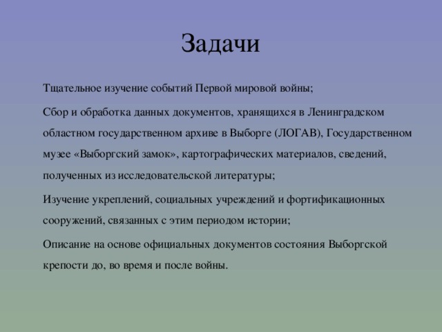 Задачи  Тщательное изучение событий Первой мировой войны;  Сбор и обработка данных документов, хранящихся в Ленинградском областном государственном архиве в Выборге (ЛОГАВ), Государственном музее «Выборгский замок», картографических материалов, сведений, полученных из исследовательской литературы;  Изучение укреплений, социальных учреждений и фортификационных сооружений, связанных с этим периодом истории;  Описание на основе официальных документов состояния Выборгской крепости до, во время и после войны.