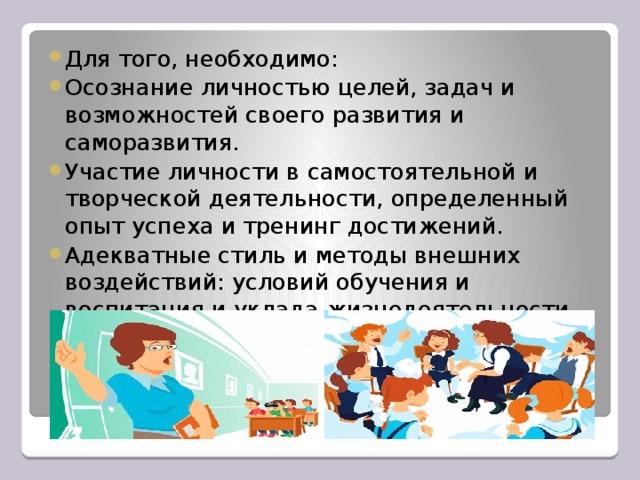 Для того, необходимо: Осознание личностью целей, задач и возможностей своего развития и саморазвития. Участие личности в самостоятельной и творческой деятельности, определенный опыт успеха и тренинг достижений. Адекватные стиль и методы внешних воздействий: условий обучения и воспитания и уклада жизнедеятельности.