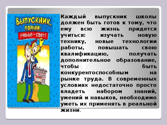 Каждый выпускник школы должен быть готов к тому, что ему всю жизнь придется учиться: изучать новую технику, новые технологии работы, повышать свою квалификацию, получать дополнительное образование, чтобы быть конкурентоспособным на рынке труда. В современных условиях недостаточно просто владеть набором знаний, умений и навыков, необходимо уметь их применять в реальной жизни .