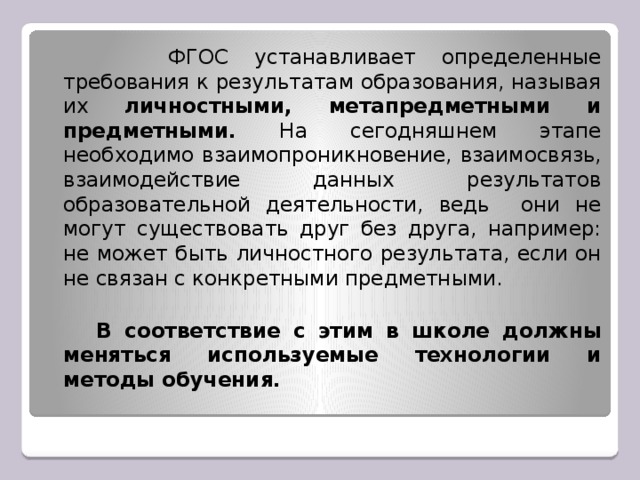 ФГОС устанавливает определенные требования к результатам образования, называя их личностными, метапредметными и предметными. На сегодняшнем этапе необходимо взаимопроникновение, взаимосвязь, взаимодействие данных результатов образовательной деятельности, ведь они не могут существовать друг без друга, например: не может быть личностного результата, если он не связан с конкретными предметными.  В соответствие с этим в школе должны меняться используемые технологии и методы обучения.