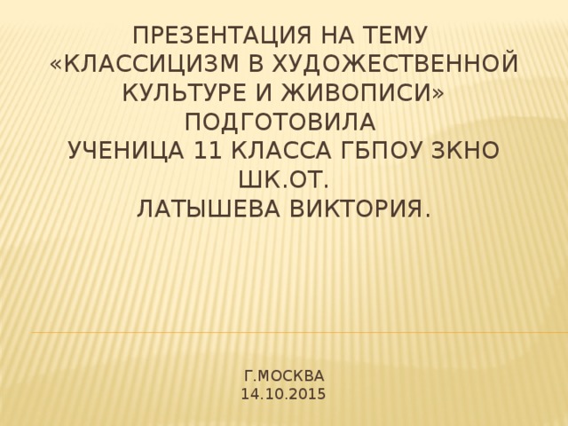 Презентация на тему  «Классицизм в художественной культуре и живописи»  подготовила  ученица 11 класса ГБПОУ ЗКНО шк.от.  Латышева Виктория.       Г.Москва  14.10.2015