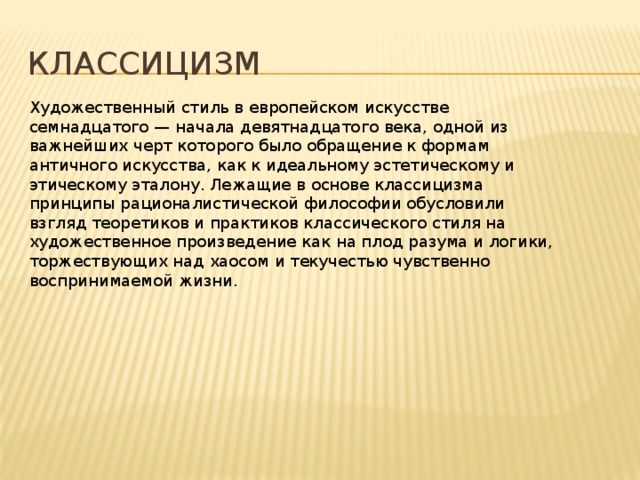 Классицизм Художественный стиль в европейском искусстве семнадцатого — начала девятнадцатого века, одной из важнейших черт которого было обращение к формам античного искусства, как к идеальному эстетическому и этическому эталону. Лежащие в основе классицизма принципы рационалистической философии обусловили взгляд теоретиков и практиков классического стиля на художественное произведение как на плод разума и логики, торжествующих над хаосом и текучестью чувственно воспринимаемой жизни.