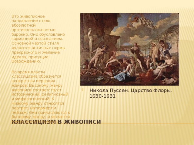 Это живописное направление стало абсолютной противоположностью барокко. Оно обусловлено гармонией и осознанием. Основной чертой стиля являются античные нормы прекрасного и желание идеала, присущие Возрождению.   Во время власти классицизма образуется конкретная иерархия жанров. Высокому жанру живописи соответствует исторический, религиозный и мифологический. К Низкому жанру относятся портрет, натюрморт и пейзаж. Они причисляются к бытовому жанру, и являются менее значительными. Никола Пуссен. Царство Флоры. 1630-1631 Классицизм в живописи