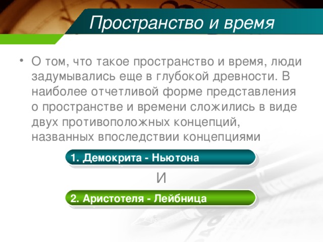 Пространство и время О том, что такое пространство и время, люди задумывались еще в глубокой древности. В наиболее отчетливой форме представления о пространстве и времени сложились в виде двух противоположных концепций, названных впоследствии концепциями  И 1. Демокрита - Ньютона 2. Аристотеля - Лейбница