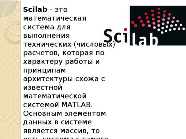 Scilab - это математическая система для выполнения технических (числовых) расчетов, которая по характеру работы и принципам архитектуры схожа с известной математической системой MATLAB. Основным элементом данных в системе является массив, то есть система с самого начала ориентирована именно на работу с данными в табличном виде.