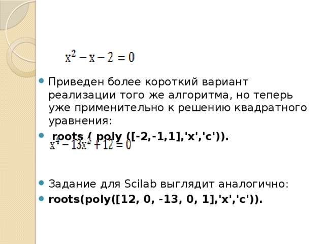 Приведен более короткий вариант реализации того же алгоритма, но теперь уже применительно к решению квадратного уравнения:  roots ( poly ([-2,-1,1],'x','c')).  Задание для Scilab выглядит аналогично: roots(poly([12, 0, -13, 0, 1],'x','c')).