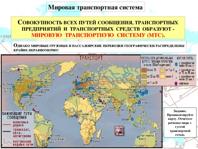 Мировая транспортная система С ОВОКУПНОСТЬ ВСЕХ ПУТЕЙ СООБЩЕНИЯ, ТРАНСПОРТНЫХ ПРЕДПРИЯТИЙ И ТРАНСПОРТНЫХ СРЕДСТВ ОБРАЗУЮТ - МИРОВУЮ ТРАНСПОРТНУЮ СИСТЕМУ (МТС) . О ДНАКО МИРОВЫЕ ГРУЗОВЫЕ И ПАССАЖИРСКИЕ ПЕРЕВОЗКИ ГЕОГРАФИЧЕСКИ РАСПРЕДЕЛЕНЫ КРАЙНЕ НЕРАВНОМЕРНО! Задание. Проанализируйте карту. Отметьте регионы мира с густой транспортной сетью.