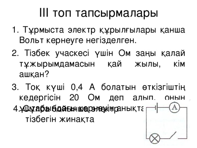 ІІІ топ тапсырмалары 1. Тұрмыста электр құрылғылары қанша Вольт кернеуге негізделген. 2. Тізбек учаскесі үшін Ом заңы қалай тұжырымдамасын қай жылы, кім ашқан? 3. Тоқ күші 0,4 А болатын өткізгіштің кедергісін 20 Ом деп алып, оның ұштарындағы кернеуін анықта? 4. Сұлба бойынша электр  тізбегін жинақта