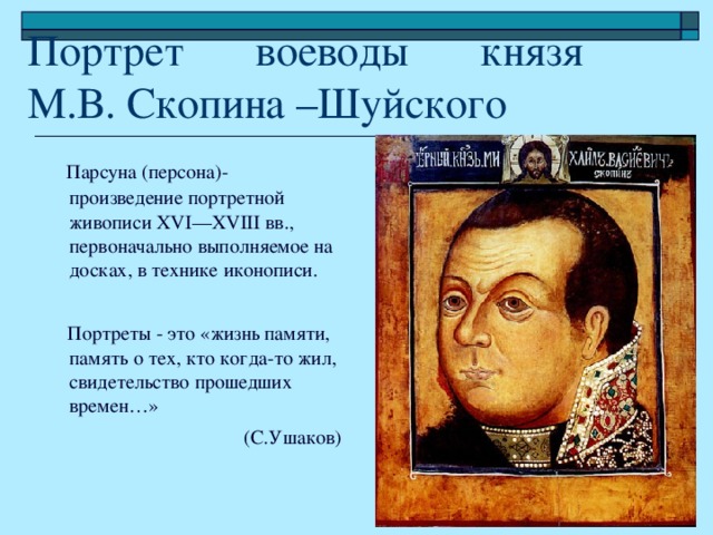 Портрет воеводы князя  М.В. Скопина –Шуйского  Парсуна (персона)-произведение портретной живописи XVI—XVIII вв., первоначально выполняемое на досках, в технике иконописи.  Портреты - это «жизнь памяти, память о тех, кто когда-то жил, свидетельство прошедших времен…» (С.Ушаков)