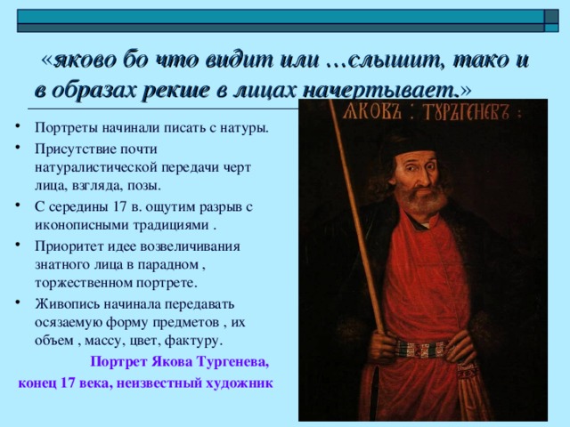 « яково бо что видит или …слышит, тако и в образах рекше в лицах начертывает. » Портреты начинали писать с натуры. Присутствие почти натуралистической передачи черт лица, взгляда, позы. С середины 17 в. ощутим разрыв с иконописными традициями . Приоритет идее возвеличивания знатного лица в парадном , торжественном портрете. Живопись начинала передавать осязаемую форму предметов , их объем , массу, цвет, фактуру. Портрет Якова Тургенева, конец 17 века, неизвестный художник
