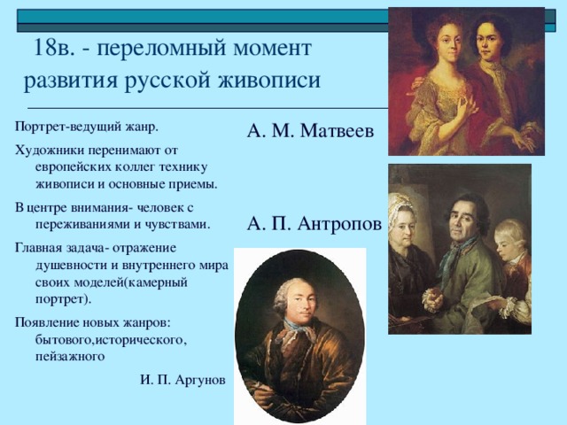 18в. - переломный момент  развития русской живописи Портрет-ведущий жанр. Художники перенимают от европейских коллег технику живописи и основные приемы. В центре внимания- человек с переживаниями и чувствами. Главная задача- отражение душевности и внутреннего мира своих моделей(камерный портрет). Появление новых жанров: бытового,исторического, пейзажного  И. П. Аргунов А. М. Матвеев А. П. Антропов