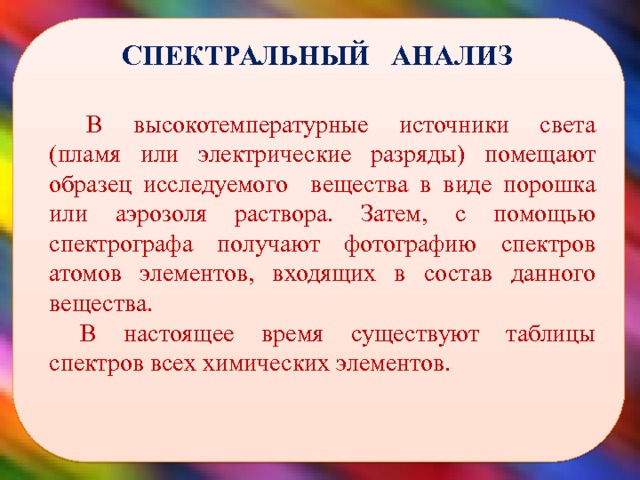  СПЕКТРАЛЬНЫЙ АНАЛИЗ В высокотемпературные источники света (пламя или электрические разряды) помещают образец исследуемого вещества в виде порошка или аэрозоля раствора. Затем, с помощью спектрографа получают фотографию спектров атомов элементов, входящих в состав данного вещества. В настоящее время существуют таблицы спектров всех химических элементов.  