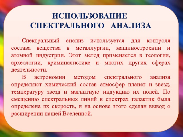  ИСПОЛЬЗОВАНИЕ СПЕКТРАЛЬНОГО АНАЛИЗА Спектральный анализ используется для контроля состава вещества в металлургии, машиностроении и атомной индустрии. Этот метод применяется в геологии, археологии, криминалистике и многих других сферах деятельности. В астрономии методом спектрального анализа определяют химический состав атмосфер планет и звезд, температуру звезд и магнитную индукцию их полей. По смещению спектральных линий в спектрах галактик была определена их скорость, и на основе этого сделан вывод о расширении нашей Вселенной.  