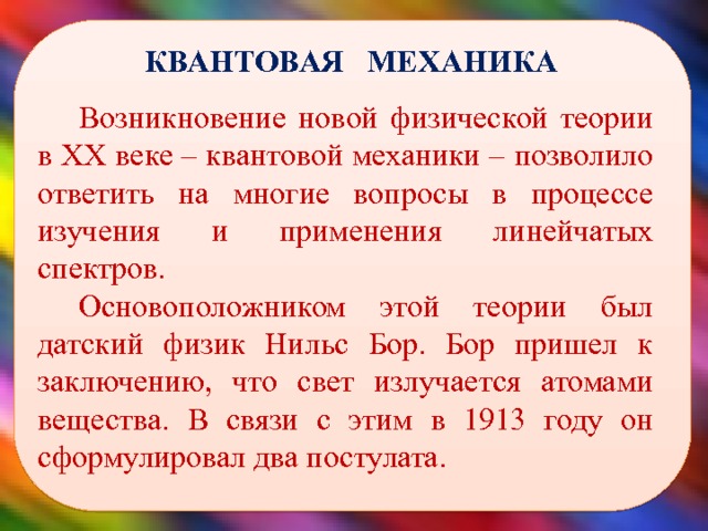  КВАНТОВАЯ МЕХАНИКА Возникновение новой физической теории в XX веке – квантовой механики – позволило ответить на многие вопросы в процессе изучения и применения линейчатых спектров. Основоположником этой теории был датский физик Нильс Бор. Бор пришел к заключению, что свет излучается атомами вещества. В связи с этим в 1913 году он сформулировал два постулата.  