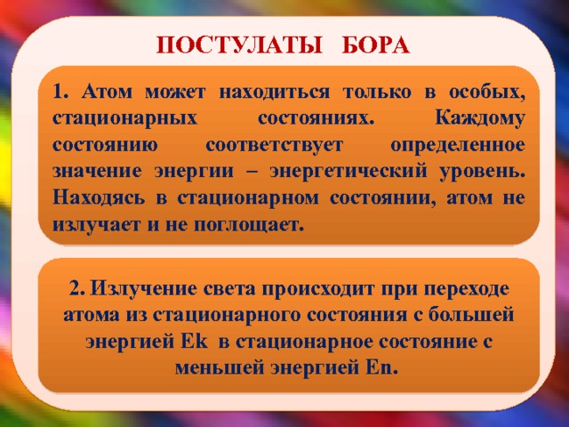  ПОСТУЛАТЫ БОРА 1. Атом может находиться только в особых, стационарных состояниях. Каждому состоянию соответствует определенное значение энергии – энергетический уровень. Находясь в стационарном состоянии, атом не излучает и не поглощает. 2. Излучение света происходит при переходе атома из стационарного состояния с большей энергией Еk в стационарное состояние с меньшей энергией Еn.  