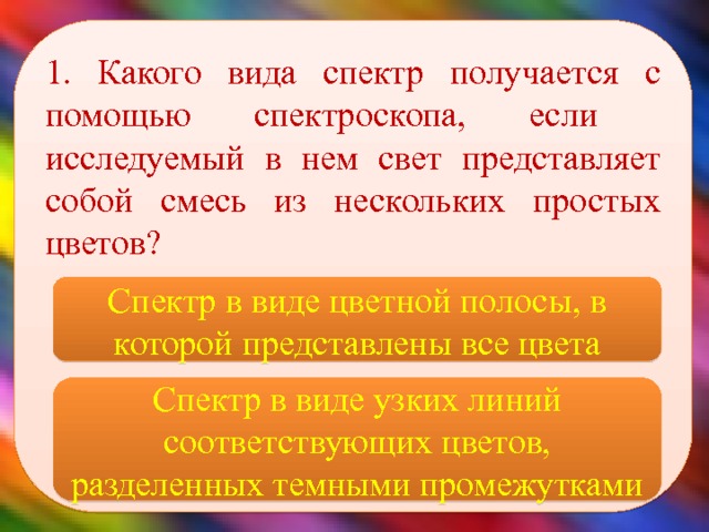 1. Какого вида спектр получается с помощью спектроскопа, если исследуемый в нем свет представляет собой смесь из нескольких простых цветов?    Спектр в виде цветной полосы, в которой представлены все цвета Спектр в виде узких линий соответствующих цветов, разделенных темными промежутками 