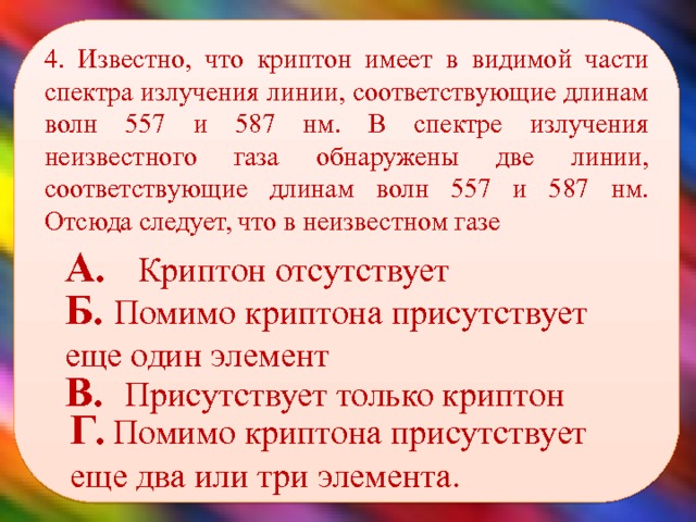 4. Известно, что криптон имеет в видимой части спектра излучения линии, соответствующие длинам волн 557 и 587 нм. В спектре излучения неизвестного газа обнаружены две линии, соответствующие длинам волн 557 и 587 нм. Отсюда следует, что в неизвестном газе    А. Криптон отсутствует Б. Помимо криптона присутствует еще один элемент В. Присутствует только криптон Г. Помимо криптона присутствует еще два или три элемента. 